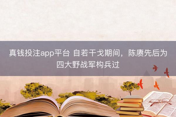 真钱投注app平台 自若干戈期间，陈赓先后为四大野战军构兵过