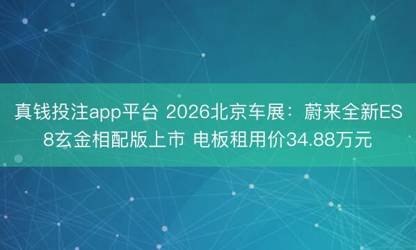 真钱投注app平台 2026北京车展：蔚来全新ES8玄金相配版上市 电板租用价34.88万元