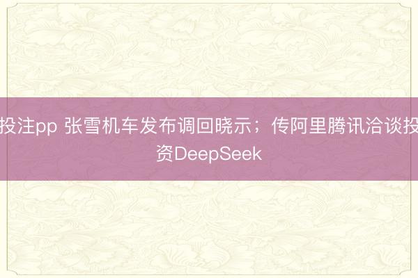 投注pp 张雪机车发布调回晓示；传阿里腾讯洽谈投资DeepSeek