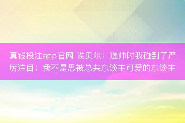 真钱投注app官网 埃贝尔：选帅时我碰到了严厉注目；我不是思被总共东谈主可爱的东谈主