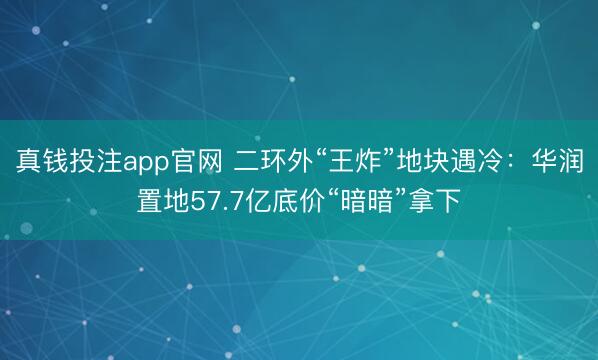 真钱投注app官网 二环外“王炸”地块遇冷：华润置地57.7亿底价“暗暗”拿下