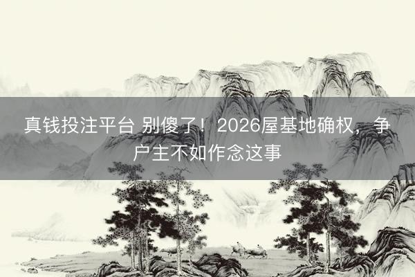 真钱投注平台 别傻了！2026屋基地确权，争户主不如作念这事