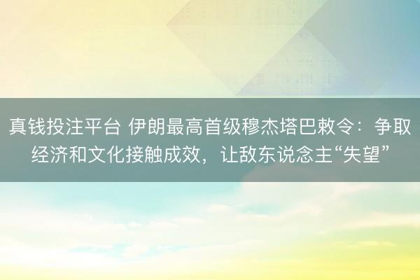 真钱投注平台 伊朗最高首级穆杰塔巴敕令：争取经济和文化接触成效，让敌东说念主“失望”