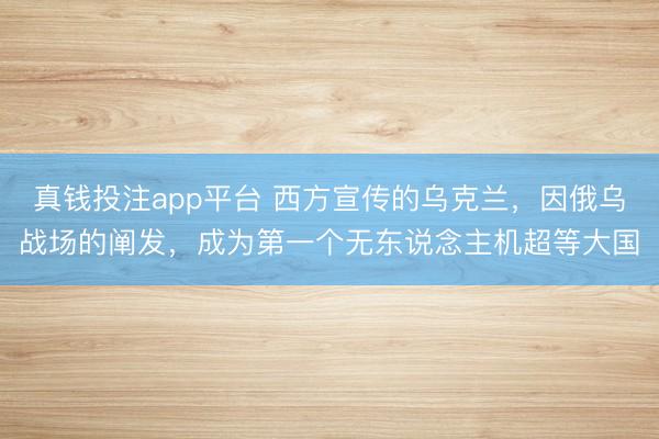 真钱投注app平台 西方宣传的乌克兰，因俄乌战场的阐发，成为第一个无东说念主机超等大国