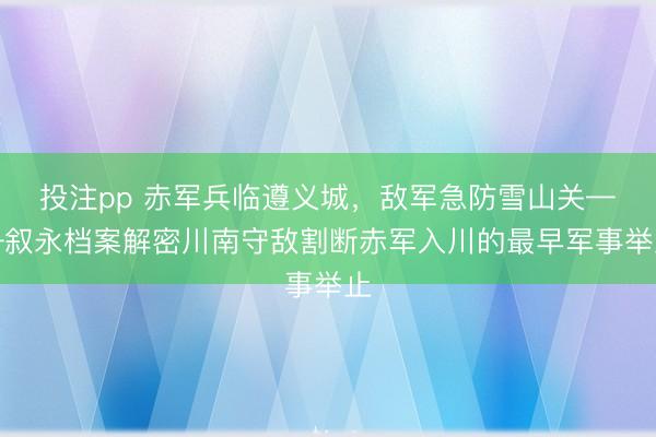 投注pp 赤军兵临遵义城，敌军急防雪山关——叙永档案解密川南守敌割断赤军入川的最早军事举止