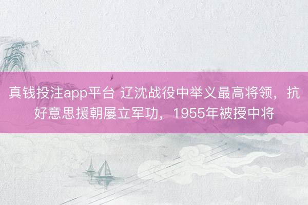 真钱投注app平台 辽沈战役中举义最高将领，抗好意思援朝屡立军功，1955年被授中将