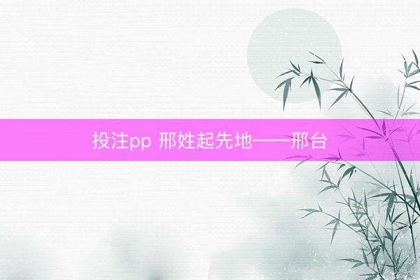 投注pp 邢姓起先地——邢台