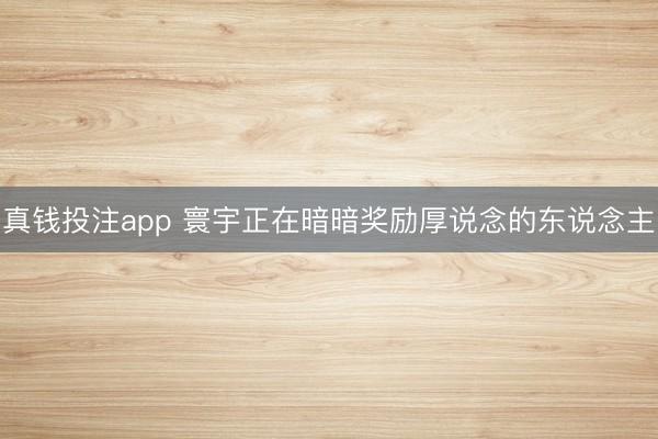 真钱投注app 寰宇正在暗暗奖励厚说念的东说念主