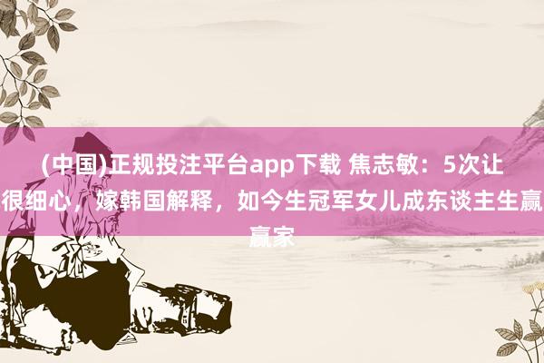 (中国)正规投注平台app下载 焦志敏:5次让球很细心,嫁韩国解释,如今生冠军女儿成东谈主生赢家
