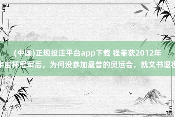 (中国)正规投注平台app下载 程菲获2012年宇宙杯冠军后,为何没参加曩昔的奥运会,就文书退役