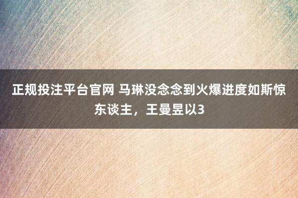 正规投注平台官网 马琳没念念到火爆进度如斯惊东谈主,王曼昱以3
