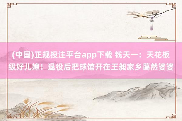 (中国)正规投注平台app下载 钱天一:天花板级好儿媳!退役后把球馆开在王昶家乡蔼然婆婆