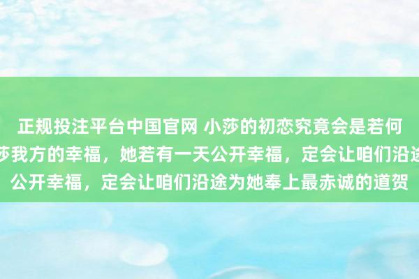 正规投注平台中国官网 小莎的初恋究竟会是若何的东谈主呢?我只信莎莎我方的幸福,她若有一天公开幸福,定会让咱们沿途为她奉上最赤诚的道贺