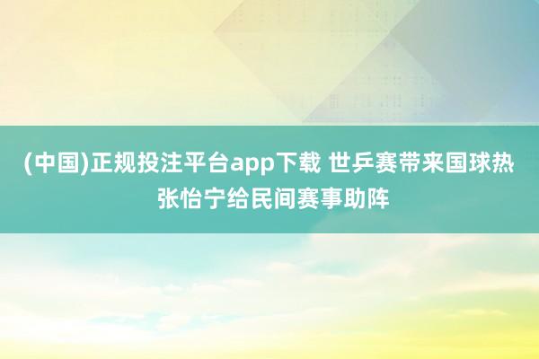 (中国)正规投注平台app下载 世乒赛带来国球热 张怡宁给民间赛事助阵