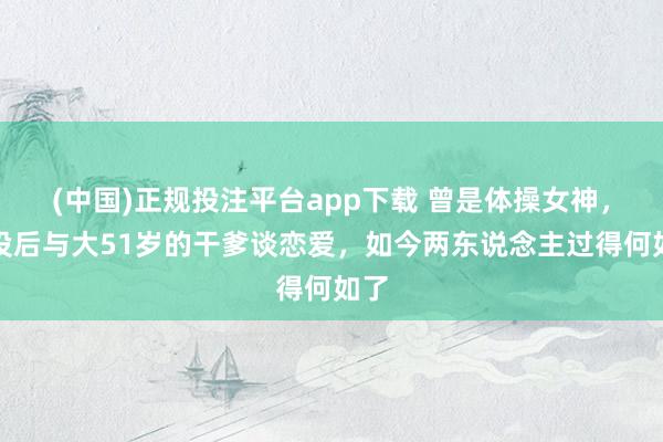 (中国)正规投注平台app下载 曾是体操女神,退役后与大51岁的干爹谈恋爱,如今两东说念主过得何如了
