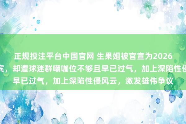 正规投注平台中国官网 生果姐被官宣为2026宇宙杯开幕式压轴嘉宾,却遭球迷群嘲咖位不够且早已过气,加上深陷性侵风云,激发雄伟争议