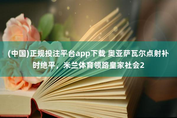 (中国)正规投注平台app下载 奥亚萨瓦尔点射补时绝平,米兰体育领路皇家社会2