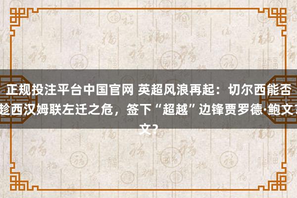 正规投注平台中国官网 英超风浪再起:切尔西能否趁西汉姆联左迁之危,签下“超越”边锋贾罗德·鲍文?