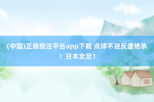 (中国)正规投注平台app下载 点球不进反遭绝杀!日本女足1