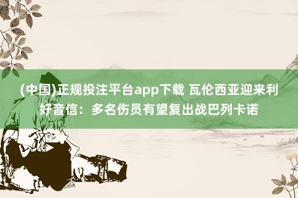(中国)正规投注平台app下载 瓦伦西亚迎来利好音信:多名伤员有望复出战巴列卡诺