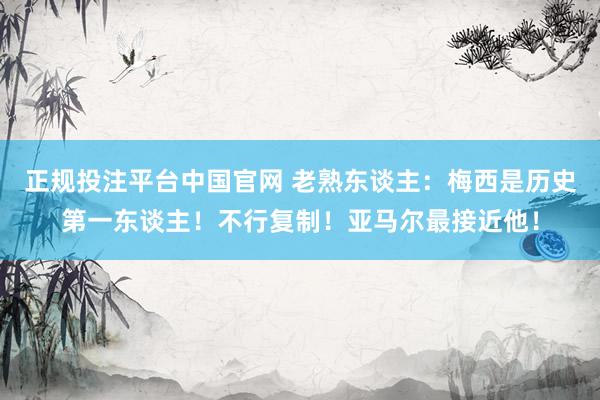 正规投注平台中国官网 老熟东谈主:梅西是历史第一东谈主!不行复制!亚马尔最接近他!