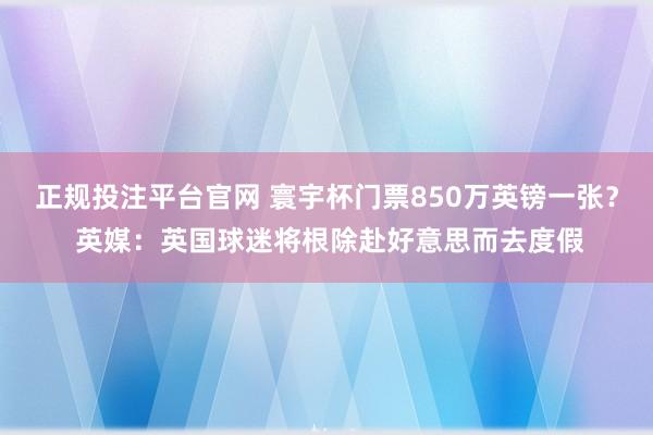 正规投注平台官网 寰宇杯门票850万英镑一张? 英媒:英国球迷将根除赴好意思而去度假