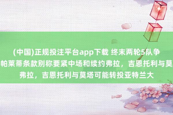 (中国)正规投注平台app下载 终末两轮5队争夺三个欧冠限额,斯帕莱蒂条款别称要紧中场和续约弗拉,吉恩托利与莫塔可能转投亚特兰大