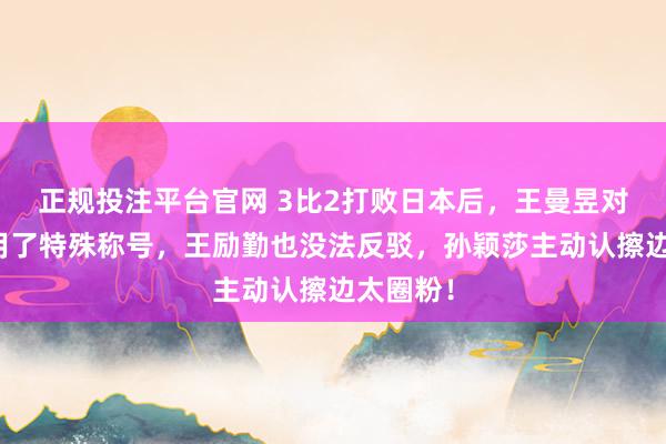正规投注平台官网 3比2打败日本后,王曼昱对孙颖莎用了特殊称号,王励勤也没法反驳,孙颖莎主动认擦边太圈粉!