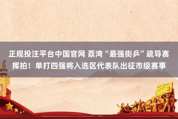 正规投注平台中国官网 荔湾“最强街乒”疏导赛挥拍!单打四强将入选区代表队出征市级赛事