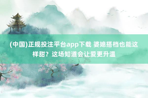(中国)正规投注平台app下载 婆媳搭档也能这样甜？这场知道会让爱更升温