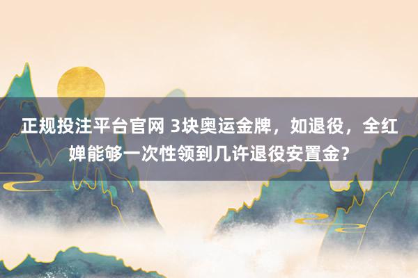 正规投注平台官网 3块奥运金牌,如退役,全红婵能够一次性领到几许退役安置金?