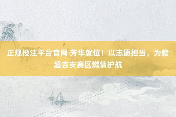 正规投注平台官网 芳华就位！以志愿担当，为赣超吉安赛区燃情护航