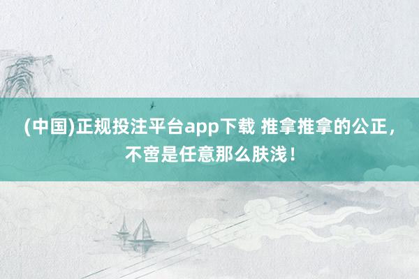 (中国)正规投注平台app下载 推拿推拿的公正,不啻是任意那么肤浅!