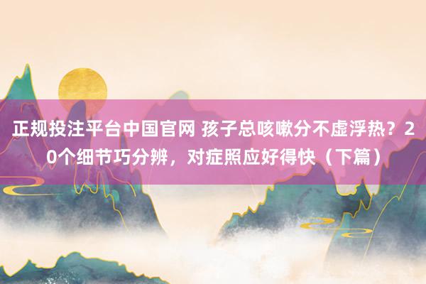 正规投注平台中国官网 孩子总咳嗽分不虚浮热?20个细节巧分辨,对症照应好得快(下篇)