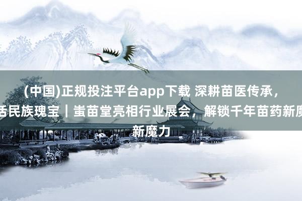 (中国)正规投注平台app下载 深耕苗医传承,焕活民族瑰宝|蚩苗堂亮相行业展会,解锁千年苗药新魔力