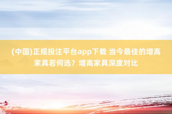 (中国)正规投注平台app下载 当今最佳的增高家具若何选?增高家具深度对比