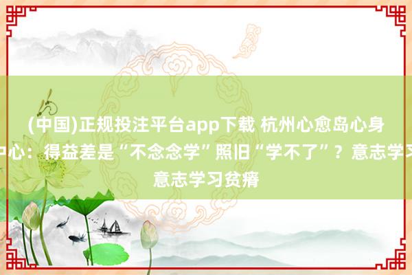(中国)正规投注平台app下载 杭州心愈岛心身医学中心:得益差是“不念念学”照旧“学不了”?意志学习贫瘠