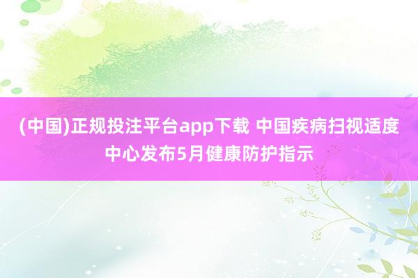 (中国)正规投注平台app下载 中国疾病扫视适度中心发布5月健康防护指示