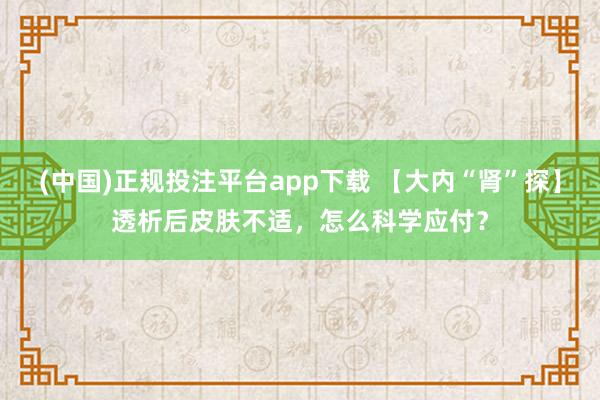 (中国)正规投注平台app下载 【大内“肾”探】透析后皮肤不适,怎么科学应付?