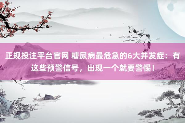 正规投注平台官网 糖尿病最危急的6大并发症:有这些预警信号,出现一个就要警惕!