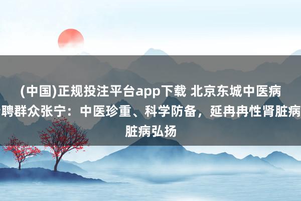 (中国)正规投注平台app下载 北京东城中医病院特聘群众张宁:中医珍重、科学防备,延冉冉性肾脏病弘扬