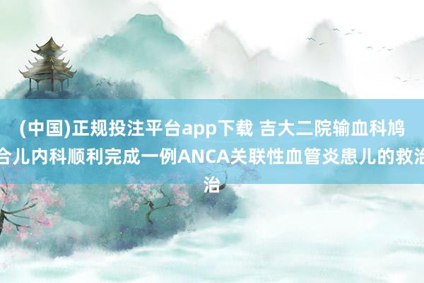 (中国)正规投注平台app下载 吉大二院输血科鸠合儿内科顺利完成一例ANCA关联性血管炎患儿的救治