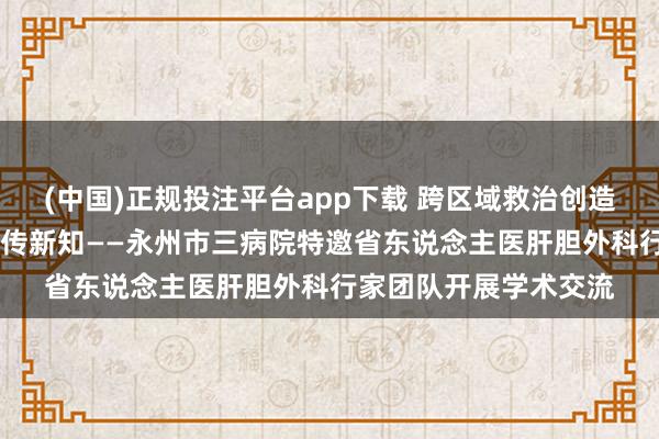 (中国)正规投注平台app下载 跨区域救治创造人命遗址 多学科互助传新知——永州市三病院特邀省东说念主医肝胆外科行家团队开展学术交流