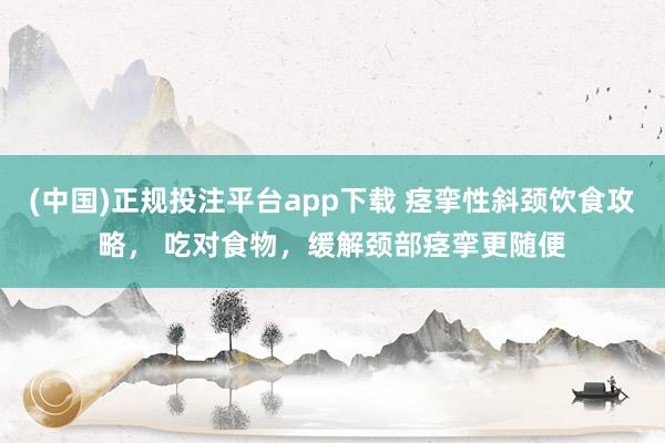 (中国)正规投注平台app下载 痉挛性斜颈饮食攻略, 吃对食物,缓解颈部痉挛更随便