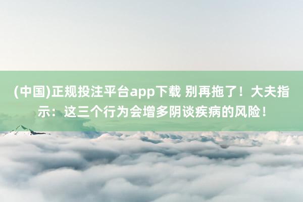 (中国)正规投注平台app下载 别再拖了!大夫指示:这三个行为会增多阴谈疾病的风险!