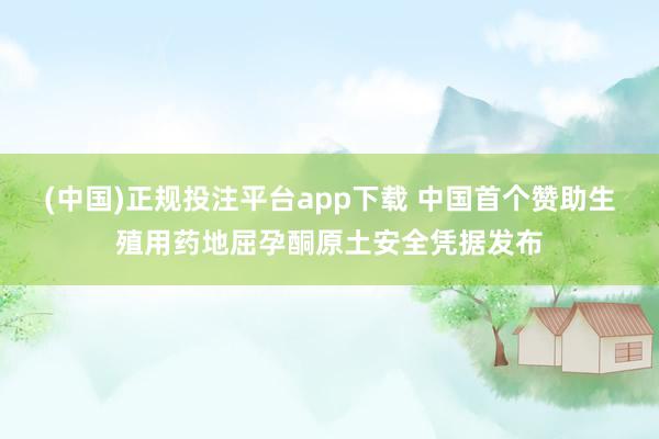 (中国)正规投注平台app下载 中国首个赞助生殖用药地屈孕酮原土安全凭据发布