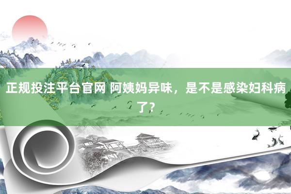 正规投注平台官网 阿姨妈异味,是不是感染妇科病了?