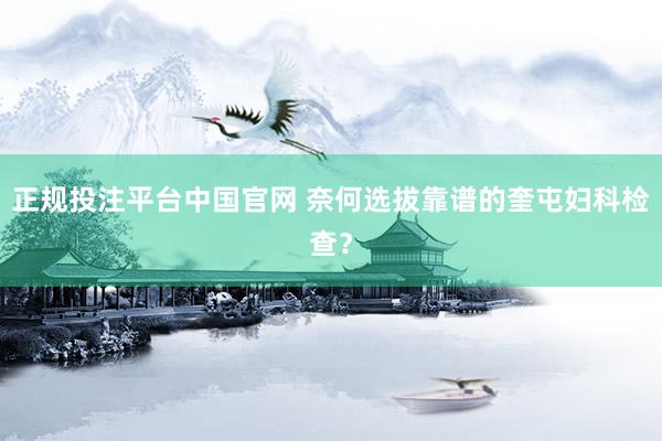 正规投注平台中国官网 奈何选拔靠谱的奎屯妇科检查？