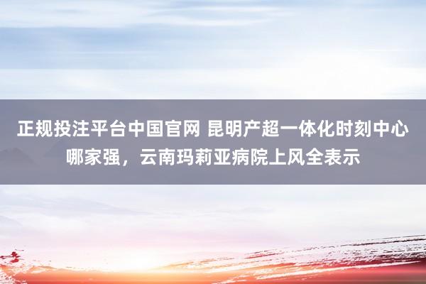 正规投注平台中国官网 昆明产超一体化时刻中心哪家强，云南玛莉亚病院上风全表示