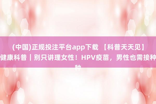 (中国)正规投注平台app下载 【科普天天见】健康科普|别只讲理女性!HPV疫苗,男性也需接种